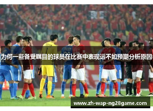 为何一些备受瞩目的球员在比赛中表现远不如预期分析原因