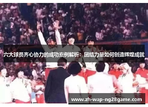 六大球员齐心协力的成功案例解析：团结力量如何创造辉煌成就