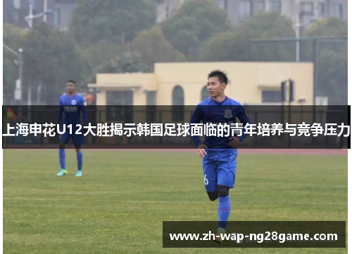 上海申花U12大胜揭示韩国足球面临的青年培养与竞争压力