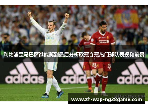 利物浦皇马巴萨谁能笑到最后分析欧冠夺冠热门球队表现和前景