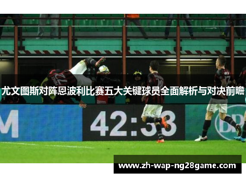尤文图斯对阵恩波利比赛五大关键球员全面解析与对决前瞻
