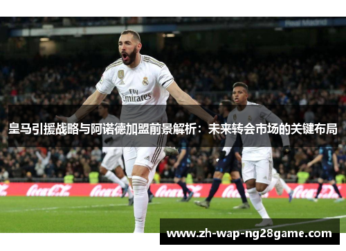 皇马引援战略与阿诺德加盟前景解析：未来转会市场的关键布局