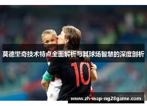 莫德里奇技术特点全面解析与其球场智慧的深度剖析