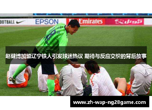 赵健博加盟辽宁铁人引发球迷热议 期待与反应交织的背后故事