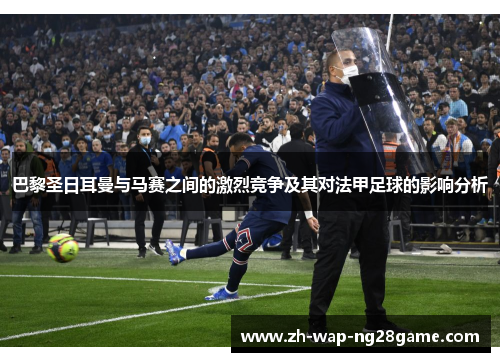 巴黎圣日耳曼与马赛之间的激烈竞争及其对法甲足球的影响分析