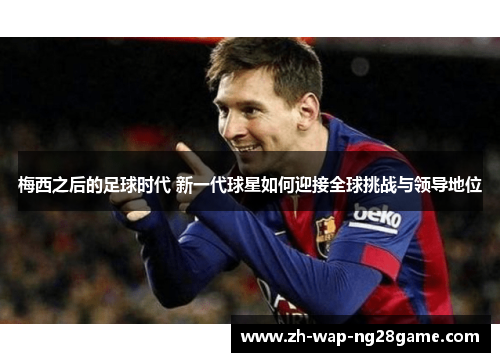 梅西之后的足球时代 新一代球星如何迎接全球挑战与领导地位 梅西之后的足球时代 新一代球星如何迎接全球挑战与领导地位