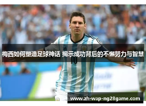 梅西如何塑造足球神话 揭示成功背后的不懈努力与智慧 梅西如何塑造足球神话 揭示成功背后的不懈努力与智慧