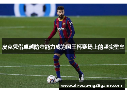 皮克凭借卓越防守能力成为国王杯赛场上的坚实壁垒