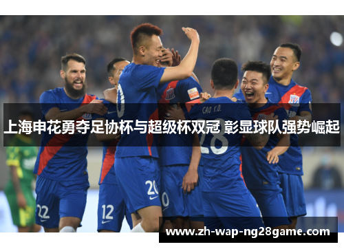 上海申花勇夺足协杯与超级杯双冠 彰显球队强势崛起