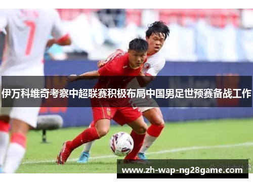 伊万科维奇考察中超联赛积极布局中国男足世预赛备战工作