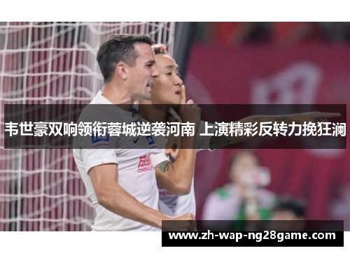 韦世豪双响领衔蓉城逆袭河南 上演精彩反转力挽狂澜 韦世豪双响领衔蓉城逆袭河南 上演精彩反转力挽狂澜