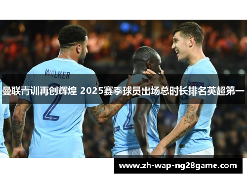 曼联青训再创辉煌 2025赛季球员出场总时长排名英超第一 曼联青训再创辉煌 2025赛季球员出场总时长排名英超第一